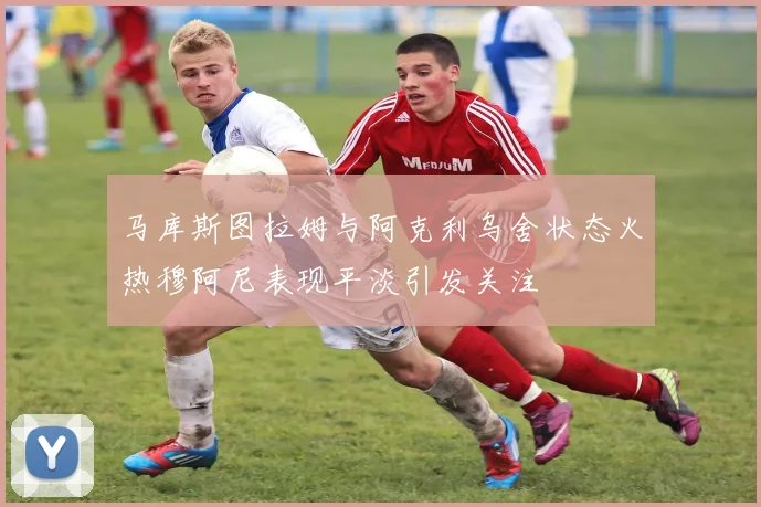 马库斯图拉姆与阿克利乌舍状态火热穆阿尼表现平淡引发关注