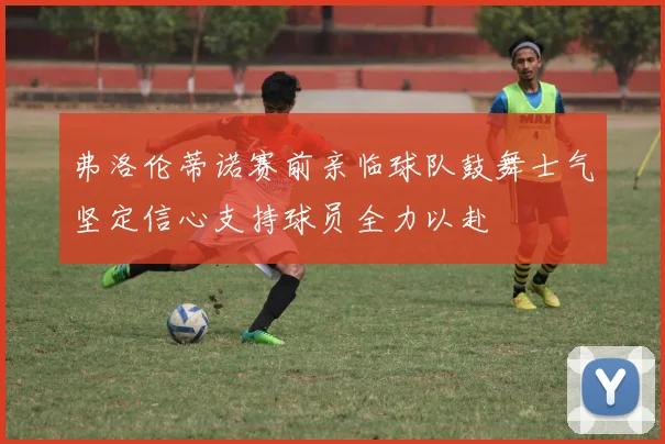 弗洛伦蒂诺赛前亲临球队鼓舞士气坚定信心支持球员全力以赴